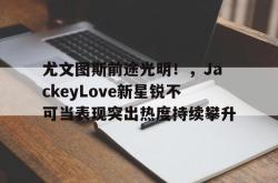 Kaiyun- 尤文图斯前途光明！，JackeyLove新星锐不可当表现突出热度持续攀升